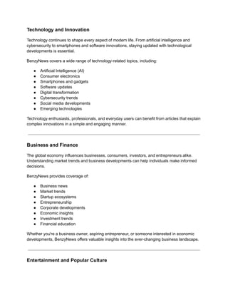 Technology and Innovation
Technology continues to shape every aspect of modern life. From artificial intelligence and
cybersecurity to smartphones and software innovations, staying updated with technological
developments is essential.
BenzyNews covers a wide range of technology-related topics, including:
●​ Artificial Intelligence (AI)
●​ Consumer electronics
●​ Smartphones and gadgets
●​ Software updates
●​ Digital transformation
●​ Cybersecurity trends
●​ Social media developments
●​ Emerging technologies
Technology enthusiasts, professionals, and everyday users can benefit from articles that explain
complex innovations in a simple and engaging manner.
Business and Finance
The global economy influences businesses, consumers, investors, and entrepreneurs alike.
Understanding market trends and business developments can help individuals make informed
decisions.
BenzyNews provides coverage of:
●​ Business news
●​ Market trends
●​ Startup ecosystems
●​ Entrepreneurship
●​ Corporate developments
●​ Economic insights
●​ Investment trends
●​ Financial education
Whether you're a business owner, aspiring entrepreneur, or someone interested in economic
developments, BenzyNews offers valuable insights into the ever-changing business landscape.
Entertainment and Popular Culture
 