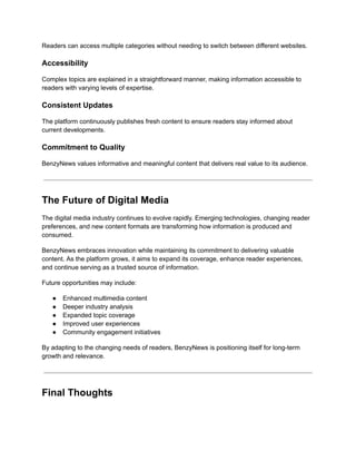 Readers can access multiple categories without needing to switch between different websites.
Accessibility
Complex topics are explained in a straightforward manner, making information accessible to
readers with varying levels of expertise.
Consistent Updates
The platform continuously publishes fresh content to ensure readers stay informed about
current developments.
Commitment to Quality
BenzyNews values informative and meaningful content that delivers real value to its audience.
The Future of Digital Media
The digital media industry continues to evolve rapidly. Emerging technologies, changing reader
preferences, and new content formats are transforming how information is produced and
consumed.
BenzyNews embraces innovation while maintaining its commitment to delivering valuable
content. As the platform grows, it aims to expand its coverage, enhance reader experiences,
and continue serving as a trusted source of information.
Future opportunities may include:
●​ Enhanced multimedia content
●​ Deeper industry analysis
●​ Expanded topic coverage
●​ Improved user experiences
●​ Community engagement initiatives
By adapting to the changing needs of readers, BenzyNews is positioning itself for long-term
growth and relevance.
Final Thoughts
 