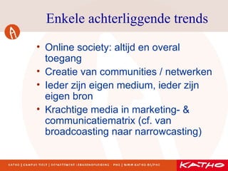 Enkele achterliggende trends Online society: altijd en overal toegang Creatie van communities / netwerken Ieder zijn eigen medium, ieder zijn eigen bron Krachtige media in marketing- & communicatiematrix (cf. van broadcoasting naar narrowcasting) 