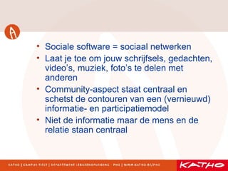 Sociale software = sociaal netwerken Laat je toe om jouw schrijfsels, gedachten, video’s, muziek, foto’s te delen met anderen Community-aspect staat centraal en schetst de contouren van een (vernieuwd) informatie- en participatiemodel Niet de informatie maar de mens en de relatie staan centraal 