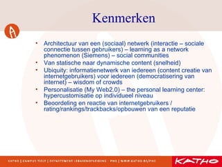 Kenmerken Architectuur van een (sociaal) netwerk (interactie – sociale connectie tussen gebruikers) – learning as a network phenomenon (Siemens) – social communities Van statische naar dynamische content (snelheid) Ubiquity: informatienetwerk van iedereen (content creatie van internetgebruikers) voor iedereen (democratisering van internet) – wisdom of crowds Personalisatie (My Web2.0) – the personal learning center: hypercustomisatie op individueel niveau Beoordeling en reactie van internetgebruikers / rating/rankings/trackbacks/opbouwen van een reputatie 