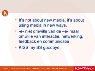 It’s not about new media, it’s about using media in new ways. -e- niet omwille van de –e- maar omwille van interactie, netwerking, feedback en communicatie KISS my SS goodbye. 