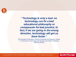 “ Technology is only a tool: no technology can fix a bad educational philosophy or compensate for bad practice.  In fact, if we are going in the wrong direction, technology will get us there faster.” ( Technologies for Education: Potential, Parameters and Prospects , Chapter 1:  The Dynamics of Technologies for Education  door Wadi D. Haddad en Alexandra Draxler) 
