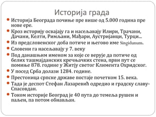 Историја града
Историја Београда почиње пре више од 5.000 година пре
нове ере.
Кроз историју освајају га и насељавају Илири, Трачани,
Дачани, Келти, Римљани, Мађари, Аустријанци, Турци...
Из предсловенског доба потиче и његово име Singidunum.
Словени га насељавају у 7. веку
Под данашњим именом за које се верује да потиче од
белих ташмајданских кречњачких стена, први пут се
помиње 878. године у Житју светог Климента Охридског.
У посед Срба долази 1284. године.
Престоница српске државе постаје почетком 15. века.
Тада је деспот Стефан Лазаревић одредио и градску славу-
Спасовдан.
Током историје Београд је 40 пута до темеља рушен и
паљен, па потом обнављан.
 