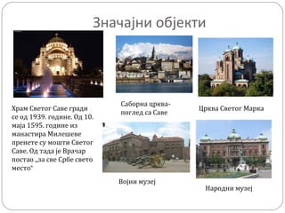 Значајни објекти
Храм Светог Саве гради
се од 1939. године. Од 10.
маја 1595. године из
манастира Милешеве
пренете су мошти Светог
Саве. Од тада је Врачар
постао ,,за све Србе свето
место”
Саборна црква-
поглед са Саве
Црква Светог Марка
Војни музеј
Народни музеј
 