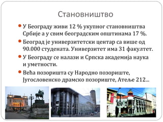 Становништво
У Београду живи 12 % укупног становништва
Србије а у свим београдским општинама 17 %.
Београд је универзитетски центар са више од
90.000 студената. Универзитет има 31 факултет.
У Београду се налази и Српска академија наука
и уметности.
Већа позоришта су Народно позориште,
Југословенско драмско позориште, Атеље 212...
 