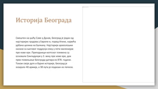 Историја Београда
Смештен на ушћу Саве у Дунав, Београд је један од
најстаријих градова у Европи и, поред Атине, највећа
урбана целина на Балкану. Најстарији археолошки
налази са његовог подручја сежу у пети миленијум
пре нове ере. Припадници келтског племена су
основали Сингидунум у 3. веку пре нове ере, док
прво помињање Београда датира из 878. године.
Током своје дуге и бурне историје, Београд је
освајало 40 армија, а 38 пута је подизан из пепела.
 