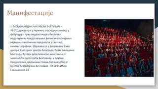 Манифестације
1. МЕЂУНАРОДНИ ФИЛМСKИ ФЕСТИВАЛ –
ФЕСТОдржава се у термину: последњи викенд у
фебруару – прва недеља марта.Фестивал
подразумева представљање филмских остварења
највиших уметничких вредности у светској
кинематографији. Одржава се у дворанама Сава
центра, Kултурног центра Београда, Дома омладине
Београда, Музеја југословенске кинотеке и, у
зависности од потреба фестивала, у другим
биоскопским дворанама града. Организатор је
Центар београдских фестивала - ЦЕБЕФ, Илије
Гарашанина 24.
 