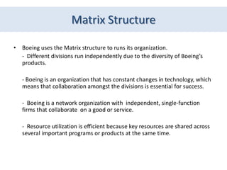 Matrix Structure

• Boeing uses the Matrix structure to runs its organization.
  - Different divisions run independently due to the diversity of Boeing’s
  products.

   - Boeing is an organization that has constant changes in technology, which
   means that collaboration amongst the divisions is essential for success.

   - Boeing is a network organization with independent, single-function
   firms that collaborate on a good or service.

   - Resource utilization is efficient because key resources are shared across
   several important programs or products at the same time.
 