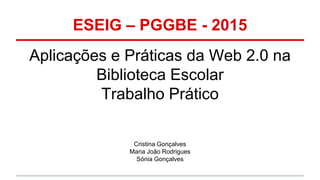 ESEIG – PGGBE - 2015
Aplicações e Práticas da Web 2.0 na
Biblioteca Escolar
Trabalho Prático
Cristina Gonçalves
Maria João Rodrigues
Sónia Gonçalves
 