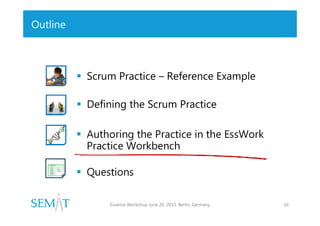 Outline

 Scrum Practice – Reference Example
 Defining the Scrum Practice
 Authoring the Practice in the EssWork
Practice Workbench
 Questions
Essence Workshop June 20, 2013. Berlin, Germany

16

 