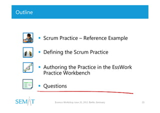 Outline

 Scrum Practice – Reference Example
 Defining the Scrum Practice
 Authoring the Practice in the EssWork
Practice Workbench
 Questions
Essence Workshop June 20, 2013. Berlin, Germany

23

 