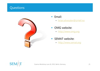 Questions
 Email:
– brian.elvesater@sintef.no

 OMG website:
– http://www.omg.org

 SEMAT website:
– http://www.semat.org

Essence Workshop June 20, 2013. Berlin, Germany

25

 