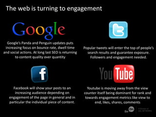The web is returning from scale to engagement
Google’s Panda and Penguin updates puts
increasing focus on bounce rate, dwell time
and social actions. At long last SEO is returning
to content quality over quantity
Facebook will show your posts to an
increasing audience depending on
engagement of the page in general and in
particular the individual piece of content.
Popular tweets will enter the top of people’s
search results and guarantee exposure.
Followers and engagement needed.
Youtube is moving away from the view
counter itself being dominant for rank and
towards engagement metrics like view to
end, likes, shares, comments
The web is turning to engagement
 
