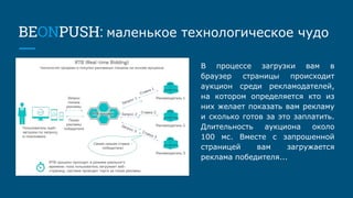 BEONPUSH: маленькое технологическое чудо
В процессе загрузки вам в
браузер страницы происходит
аукцион среди рекламодателей,
на котором определяется кто из
них желает показать вам рекламу
и сколько готов за это заплатить.
Длительность аукциона около
100 мс. Вместе с запрошенной
страницей вам загружается
реклама победителя...
 