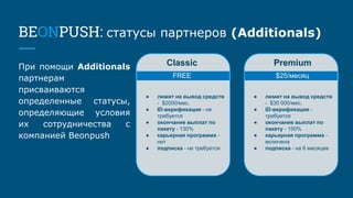 BEONPUSH: статусы партнеров (Additionals)
При помощи Additionals
партнерам
присваиваются
определенные статусы,
определяющие условия
их сотрудничества с
компанией Beonpush
FREE $25/месяц
● лимит на вывод средств
- $2000/мес.
● ID-верификация - не
требуется
● окончание выплат по
пакету - 130%
● карьерная программа -
нет
● подписка - не требуется
● лимит на вывод средств
- $30 000/мес.
● ID-верификация -
требуется
● окончание выплат по
пакету - 150%
● карьерная программа -
включена
● подписка - на 6 месяцев
Classic Premium
 