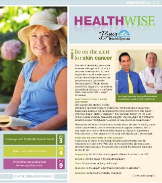 WWW.BELOITHEALTHSYSTEM.ORG
HEALTHWISEHEALTHWISE
Be on the alert
for skin cancer
SUMMER/FALL 2013
Your risk of developing skin cancer
increases with age, which is why it
becomes more important to have
regular skin cancer screenings and
to stay informed about skin cancer
symptoms as you grow older.
Dermatologists Dr. Roger Kapoor
and Dr. Paul Segal, who have offices
at both Beloit Clinic and NorthPointe
Clinic, have some helpful insight
for readers.
WHAT TYPES OF SKIN CANCER
ARE THERE?
Skin cancer falls into two primary
categories: nonmelanoma and melanoma. “Nonmelanoma skin cancers
(basal and squamous cell cancers) are the more common and less deadly
of the two types,” states Dr. Kapoor. “They generally form in the top layer
of skin in areas routinely exposed to sunlight. They may take different forms
including a scaly reddish patch, a pearly or waxy bump or an open sore.”
Melanomas are less common than nonmelanomas, but are the leading cause
of skin cancer-related deaths. A melanoma can appear on normal skin or
may begin as a mole or birthmark that begins to change in appearance.
They also tend to form on parts of the body with high exposure to sunlight.
WHAT ARE THE SYMPTOMS OF SKIN CANCER?
A good way to check for potentially dangerous growths that may be
melanoma is to look at the ‘ABCDEs’ or, the asymmetry, borders, colors,
diameter and evolution of the growth. Ask yourself the following questions
as you do so:
Asymmetry. Is half of the mole or growth different from the other half?
Borders. Are the edges of the growth irregular?
Color. Do the colors of the growth vary?
Diameter. Is the growth larger than 6 millimeters in diameter?
Evolution. Is the mark constantly changing?
3
PGComing soon! MyHealth Patient Portal
4
PG
Keep your kidneys healthy
9
PGPreventing and getting help
for teenage depression
Continued on page 2
Drs.Roger Kapoor and Paul Segal,board certified
dermatologists on staff at Beloit Health System.
 