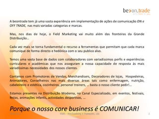 A beontrade tem já uma vasta experiência em implementação de ações de comunicação ON e
OFF TRADE, nas mais variadas categorias e marcas.

Mas, nos dias de hoje, o Field Marketing vai muito além das fronteiras da Grande
Distribuição…

Cada vez mais se torna fundamental o recurso a ferramentas que permitam que cada marca
comunique de forma directo e hedónica com o seu publico alvo.

Temos uma vasta base de dados com colaboradores com variadíssimos perfis e experiências
curriculares e académicas que nos asseguram a nossa capacidade de resposta às mais
variadíssimas necessidades dos nossos clientes.

Contamos com Promotores de Vendas, Merchandisers, Decoradores de lojas, Hospedeiras,
Animadores, Conselheiros nas mais diversas áreas tais como enfermagem, nutrição,
cabeleireiro e estética, cozinheiros, personal trainers, … basta o nosso cliente pedir!...

Estamos presentes na Distribuição Moderna, no Canal Especializado, em eventos, festivais,
festas, animações infantis, actividades desportivas, …


Porque o nosso core business é COMUNICAR!
 