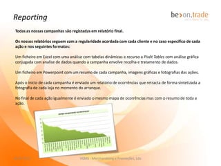 Reporting
No final de cada campanha é sempre enviado ao cliente um relatório detalhado.

Os nossos relatórios seguem com a regularidade acordada com cada cliente e no caso
especifico de cada ação e nos seguintes formatos:

             Um ficheiro em Excel com uma análise com tabelas dinâmicas e recurso a Pivôt Tables,
             Macros e VBA, com análise gráfica conjugada com análise de dados, quando a
             campanha envolve recolha e tratamento de informação.
             Após o inicio de cada campanha é enviado um relatório de ocorrências que retracta de
             forma sintetizada a fotografia de cada loja no momento do arranque.

             No final de cada ação igualmente é enviado o mesmo mapa de ocorrências mas com o
             resumo de toda a ação.

             Um ficheiro em Powerpoint com um resumo de cada campanha, imagens gráficas e
             fotografias das ações.



             Um link com acesso directo a todas as fotografias da campanha, alojadas no nosso
             servidor.

27-11-2012                       VGMS - Merchandising e Promoções, Lda                       9
 