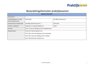 © Stichting Praktijkleren 1
Beoordelingsformulier praktijkexamen
Algemene informatie
Examenvorm
Vaststellingsdatum en code
beoordelingsformulier
29-05-2016 BF_AMO_AO16-B1-K1_1
Examennaam en Examencode PvB AMO_AO16-PvB1_B1-K1_1 2015-2016
Profiel en crebocode Applicatie- en mediaontwikkelaar, 4 25187
Kerntaak B1-K1: Levert een bijdrage aan het ontwikkeltraject
Werkprocessen B1-K1-W1: Stelt de opdracht vast
B1-K1-W2: Levert een bijdrage aan het projectplan
B1-K1-W3: Levert een bijdrage aan het ontwerp
B1-K1-W4: Bereidt de realisatie voor
 