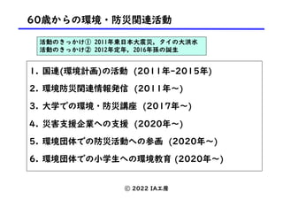 1. 国連(環境計画)の活動 (2011年-2015年)
2. 環境防災関連情報発信 (2011年〜)
3. 大学での環境・防災講座 (2017年〜)
4. 災害支援企業への支援 (2020年〜)
5. 環境団体での防災活動への参画 (2020年〜)
6. 環境団体での小学生への環境教育 (2020年〜)
60歳からの環境・防災関連活動
活動のきっかけ① 2011年東日本大震災, タイの大洪水
活動のきっかけ② 2012年定年, 2016年孫の誕生
ⓒ 2022 IA工房
 