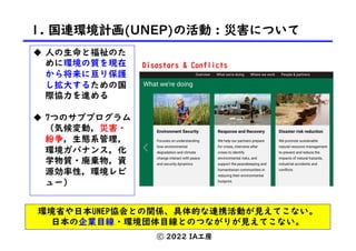 1. 国連環境計画(UNEP)の活動 : 災害について
ⓒ 2022 IA工房
u 人の生命と福祉のた
めに環境の質を現在
から将来に亘り保護
し拡大するための国
際協力を進める
u 7つのサブプログラム
（気候変動，災害・
紛争，生態系管理，
環境ガバナンス，化
学物質・廃棄物，資
源効率性，環境レビ
ュー）
環境省や日本UNEP協会との関係、具体的な連携活動が見えてこない。
日本の企業目線・環境団体目線とのつながりが見えてこない。
Disastars & Conflicts
 