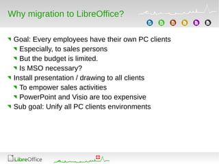Why migration to LibreOffice?
Goal: Every employees have their own PC clients
Especially, to sales persons
But the budget is limited.
Is MSO necessary?
Install presentation / drawing to all clients
To empower sales activities
PowerPoint and Visio are too expensive
Sub goal: Unify all PC clients environments
 