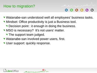 How to migration?
Watanabe-san understood well all employees' business tasks.
Mindset: Office productivity is just a Business tool.
Decision point : it enough in doing the business.
MSO is necessary? It's not users' matter.
The support team judged.
Watanabe-san involved power users, first.
User support: quickly response.
 