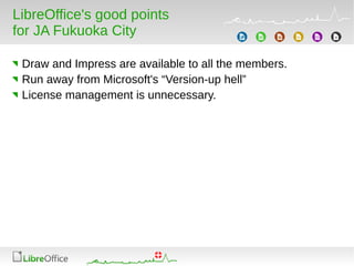 LibreOffice's good points
for JA Fukuoka City
Draw and Impress are available to all the members.
Run away from Microsoft's “Version-up hell”
License management is unnecessary.
 