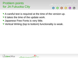 Problem points
for JA Fukuoka City
A careful test is required at the time of the version up.
It takes the time of the update work.
Japanese Free Fonts is very little.
Vertical Writing (top to bottom) functionality is weak.
 