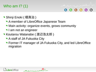 Who am I? (1)
Shinji Enoki ( 榎真治 )
A member of LibreOffice Japanese Team
Main activity: organize events, grows community
I am not an engineer
Koutarou Watanabe ( 渡辺浩太郎 )
A staff of JA Fukuoka City
Former IT manager of JA Fukuoka City, and led LibreOffice
migration
 