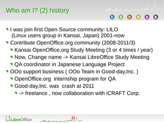 Who am I? (2) history
I was join first Open Source community: LILO
(Linux users group in Kansai, Japan) 2001-now
Contribute OpenOffice.org community (2008-2011/3)
Kansai OpenOffice.org Study Meeting (3 or 4 times / year)
Now, Change name -> Kansai LibreOffice Study Meeting
QA coordinator in Japanese Language Project
OOo support business ( OOo Team in Good-day,Inc. )
OpenOffice.org internship program for QA
Good-day,Inc. was crash at 2011
-> freelance , now collaboration with iCRAFT Corp.
 
