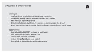 Challenges
• Low brand and product awareness among consumers
• Knowledge among medias is not established and reached
• B&O heritage equals high price
• Global market reach but limited resources to communicate the brand
• Many competitors are screaming for attention and competing on media space
Opportunities:
• Strong BANG & OLUFSEN heritage to build upon
• High interest from media, easy access
• Several new products launches
• Instant liking of products once tested
• Strong link to Danish Design and craftsmanship
CHALLENGES & OPPORTUNITIES
 