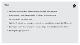 • Increase brand and product awareness – push our brand name B&O PLAY
• Drive consumers to our digital channels via relevant content marketing
• Increase number of product reviews
• Optimize PR activities and coverage in A-markets and secure basic coverage in B and C markets
• Secure clear and timely communication and reporting to internal and external stakeholders
• Secure global agency structure
FOCUS
 