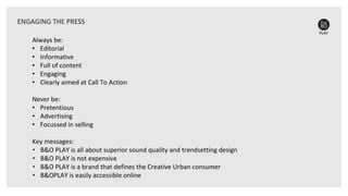 Always be:
• Editorial
• Informative
• Full of content
• Engaging
• Clearly aimed at Call To Action
Never be:
• Pretentious
• Advertising
• Focussed in selling
Key messages:
• B&O PLAY is all about superior sound quality and trendsetting design
• B&O PLAY is not expensive
• B&O PLAY is a brand that defines the Creative Urban consumer
• B&OPLAY is easily accessible online
ENGAGING THE PRESS
 
