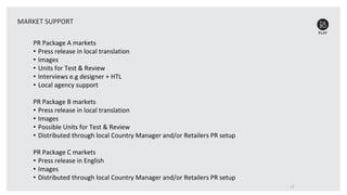PR Package A markets
• Press release in local translation
• Images
• Units for Test & Review
• Interviews e.g designer + HTL
• Local agency support
PR Package B markets
• Press release in local translation
• Images
• Possible Units for Test & Review
• Distributed through local Country Manager and/or Retailers PR setup
PR Package C markets
• Press release in English
• Images
• Distributed through local Country Manager and/or Retailers PR setup
17
MARKET SUPPORT
 