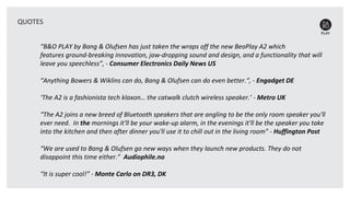 “B&O PLAY by Bang & Olufsen has just taken the wraps off the new BeoPlay A2 which
features ground-breaking innovation, jaw-dropping sound and design, and a functionality that will
leave you speechless”, - Consumer Electronics Daily News US
“Anything Bowers & Wiklins can do, Bang & Olufsen can do even better.“, - Engadget DE
‘The A2 is a fashionista tech klaxon… the catwalk clutch wireless speaker.’ - Metro UK
“The A2 joins a new breed of Bluetooth speakers that are angling to be the only room speaker you'll
ever need. In the mornings it'll be your wake-up alarm, in the evenings it'll be the speaker you take
into the kitchen and then after dinner you'll use it to chill out in the living room” - Huffington Post
“We are used to Bang & Olufsen go new ways when they launch new products. They do not
disappoint this time either.” Audiophile.no
“It is super cool!” - Monte Carlo on DR3, DK
QUOTES
 