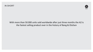 With more than 50.000 units sold worldwide after just three months the A2 is
the fastest selling product ever in the history of Bang & Olufsen
IN SHORT
 
