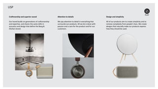 USP
Craftmanship and superior sound
Our brand builds on generations of craftsmanship
and expertise, and shares the same skills in
acoustics and design that define the Bang &
Olufsen brand.
Attention to details
We pay attention to detail in everything that
surrounds our products. All we do is done with
passion and a care for the product and for our
customers.
Design and simplicity
All of our products aim to create simplicity and to
remove complexity from people's lives. We create
designs that naturally make our products express
how they should be used.
 