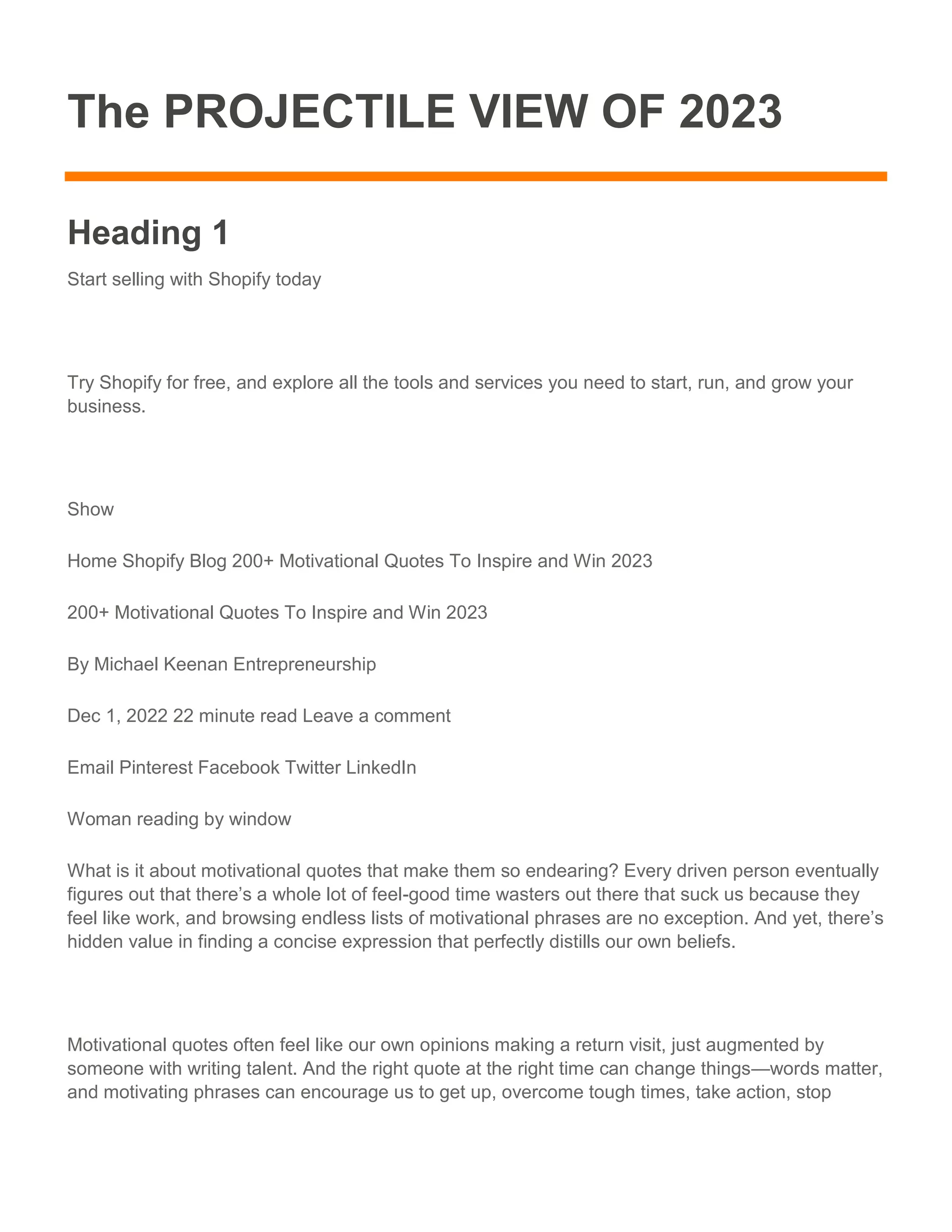 The PROJECTILE VIEW OF 2023
Heading 1
Start selling with Shopify today
Try Shopify for free, and explore all the tools and services you need to start, run, and grow your
business.
Show
Home Shopify Blog 200+ Motivational Quotes To Inspire and Win 2023
200+ Motivational Quotes To Inspire and Win 2023
By Michael Keenan Entrepreneurship
Dec 1, 2022 22 minute read Leave a comment
Email Pinterest Facebook Twitter LinkedIn
Woman reading by window
What is it about motivational quotes that make them so endearing? Every driven person eventually
figures out that there’s a whole lot of feel-good time wasters out there that suck us because they
feel like work, and browsing endless lists of motivational phrases are no exception. And yet, there’s
hidden value in finding a concise expression that perfectly distills our own beliefs.
Motivational quotes often feel like our own opinions making a return visit, just augmented by
someone with writing talent. And the right quote at the right time can change things—words matter,
and motivating phrases can encourage us to get up, overcome tough times, take action, stop
 