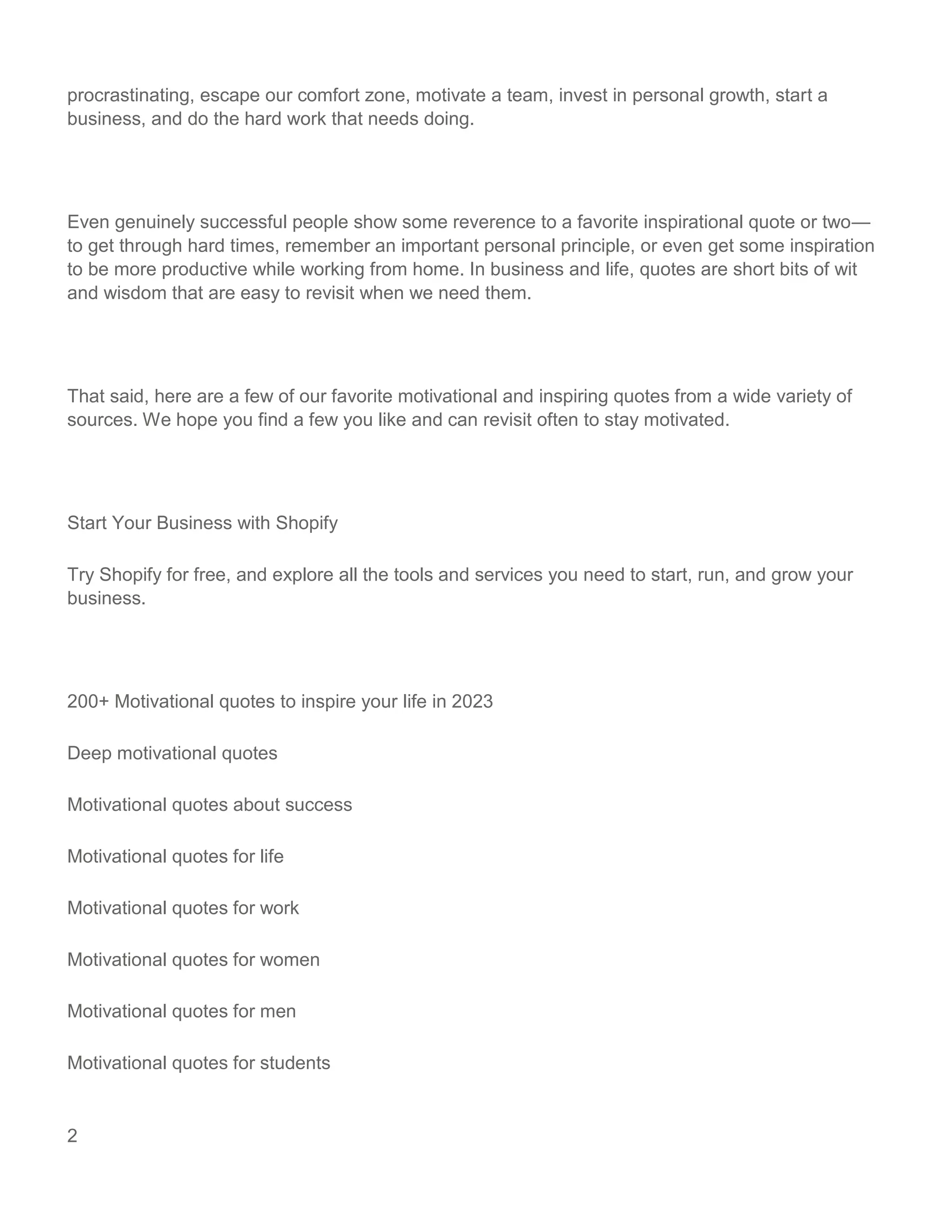 2
procrastinating, escape our comfort zone, motivate a team, invest in personal growth, start a
business, and do the hard work that needs doing.
Even genuinely successful people show some reverence to a favorite inspirational quote or two—
to get through hard times, remember an important personal principle, or even get some inspiration
to be more productive while working from home. In business and life, quotes are short bits of wit
and wisdom that are easy to revisit when we need them.
That said, here are a few of our favorite motivational and inspiring quotes from a wide variety of
sources. We hope you find a few you like and can revisit often to stay motivated.
Start Your Business with Shopify
Try Shopify for free, and explore all the tools and services you need to start, run, and grow your
business.
200+ Motivational quotes to inspire your life in 2023
Deep motivational quotes
Motivational quotes about success
Motivational quotes for life
Motivational quotes for work
Motivational quotes for women
Motivational quotes for men
Motivational quotes for students
 