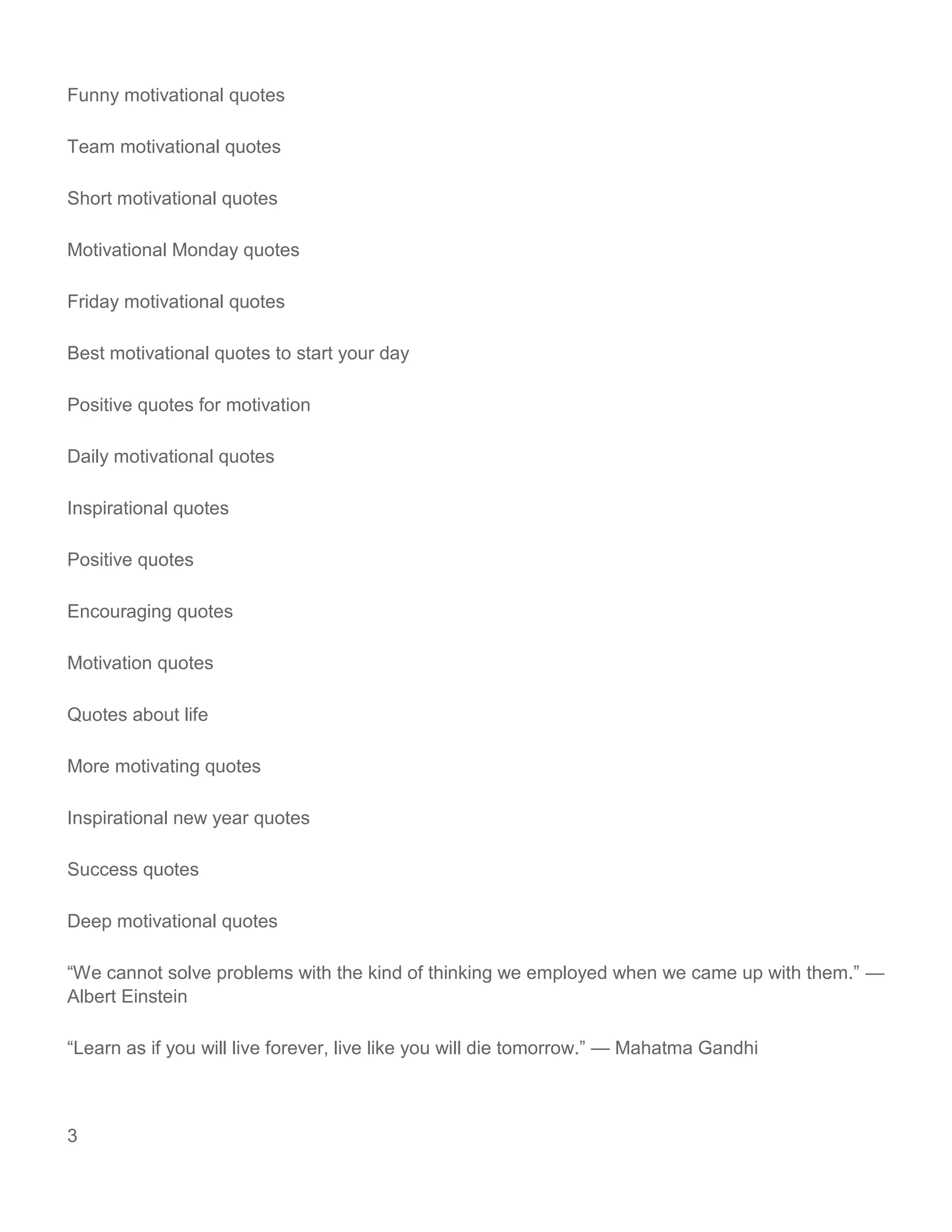 3
Funny motivational quotes
Team motivational quotes
Short motivational quotes
Motivational Monday quotes
Friday motivational quotes
Best motivational quotes to start your day
Positive quotes for motivation
Daily motivational quotes
Inspirational quotes
Positive quotes
Encouraging quotes
Motivation quotes
Quotes about life
More motivating quotes
Inspirational new year quotes
Success quotes
Deep motivational quotes
“We cannot solve problems with the kind of thinking we employed when we came up with them.” —
Albert Einstein
“Learn as if you will live forever, live like you will die tomorrow.” — Mahatma Gandhi
 