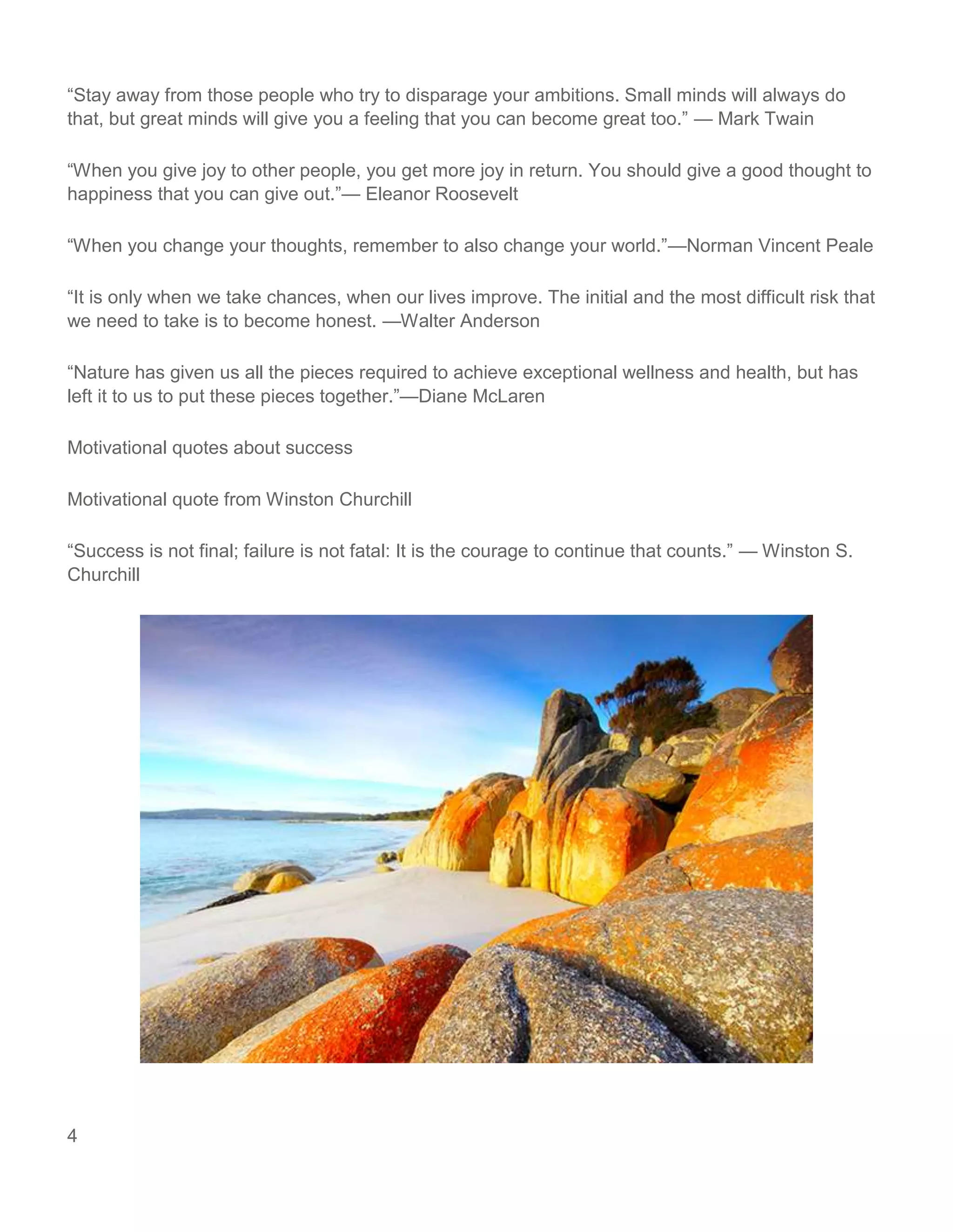 4
“Stay away from those people who try to disparage your ambitions. Small minds will always do
that, but great minds will give you a feeling that you can become great too.” — Mark Twain
“When you give joy to other people, you get more joy in return. You should give a good thought to
happiness that you can give out.”— Eleanor Roosevelt
“When you change your thoughts, remember to also change your world.”—Norman Vincent Peale
“It is only when we take chances, when our lives improve. The initial and the most difficult risk that
we need to take is to become honest. —Walter Anderson
“Nature has given us all the pieces required to achieve exceptional wellness and health, but has
left it to us to put these pieces together.”—Diane McLaren
Motivational quotes about success
Motivational quote from Winston Churchill
“Success is not final; failure is not fatal: It is the courage to continue that counts.” — Winston S.
Churchill
 