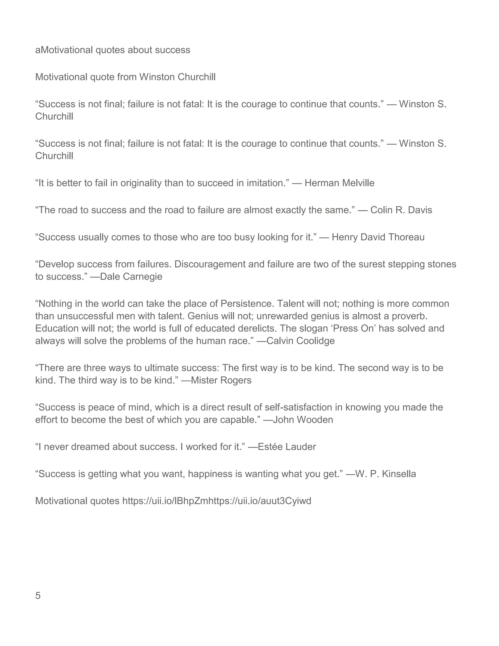 5
aMotivational quotes about success
Motivational quote from Winston Churchill
“Success is not final; failure is not fatal: It is the courage to continue that counts.” — Winston S.
Churchill
“Success is not final; failure is not fatal: It is the courage to continue that counts.” — Winston S.
Churchill
“It is better to fail in originality than to succeed in imitation.” — Herman Melville
“The road to success and the road to failure are almost exactly the same.” — Colin R. Davis
“Success usually comes to those who are too busy looking for it.” — Henry David Thoreau
“Develop success from failures. Discouragement and failure are two of the surest stepping stones
to success.” —Dale Carnegie
“Nothing in the world can take the place of Persistence. Talent will not; nothing is more common
than unsuccessful men with talent. Genius will not; unrewarded genius is almost a proverb.
Education will not; the world is full of educated derelicts. The slogan ‘Press On’ has solved and
always will solve the problems of the human race.” —Calvin Coolidge
“There are three ways to ultimate success: The first way is to be kind. The second way is to be
kind. The third way is to be kind.” —Mister Rogers
“Success is peace of mind, which is a direct result of self-satisfaction in knowing you made the
effort to become the best of which you are capable.” —John Wooden
“I never dreamed about success. I worked for it.” —Estée Lauder
“Success is getting what you want, happiness is wanting what you get.” ―W. P. Kinsella
Motivational quotes https://uii.io/lBhpZmhttps://uii.io/auut3Cyiwd
 