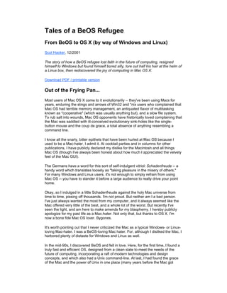 Tales of a BeOS Refugee
From BeOS to OS X (by way of Windows and Linux)
Scot Hacker, 12/2001
The story of how a BeOS refugee lost faith in the future of computing, resigned
himself to Windows but found himself bored silly, tore out half his hair at the helm of
a Linux box, then rediscovered the joy of computing in Mac OS X.
Download PDF / printable version
Out of the Frying Pan...
Most users of Mac OS X come to it evolutionarily -- they've been using Macs for
years, enduring the slings and arrows of Win32 and *nix users who complained that
Mac OS had terrible memory management, an antiquated flavor of multitasking
known as "cooperative" (which was usually anything but), and a slow file system.
To rub salt into wounds, Mac OS opponents have historically loved complaining that
the Mac was saddled with ill-conceived evolutionary sink-holes like the single-
button mouse and the coup de grace, a total absence of anything resembling a
command line.
I know all the snarly, bitter epithets that have been hurled at Mac OS because I
used to be a Mac-hater. I admit it. At cocktail parties and in columns for other
publications, I have publicly declared my dislike for the Macintosh and all things
Mac OS (though I've always been honest about how much I appreciated the velvety
feel of the Mac GUI).
The Germans have a word for this sort of self-indulgent vitriol: Schadenfreude -- a
handy word which translates loosely as "taking pleasure in the misery of others."
For many Windows and Linux users, it's not enough to simply refrain from using
Mac OS -- you have to slander it before a large audience to really drive your point
home.
Okay, so I indulged in a little Schadenfreude against the holy Mac universe from
time to time, pissing off thousands. I'm not proud. But neither am I a bad person.
I've just always wanted the most from my computer, and it always seemed like the
Mac offered very little of the best, and a whole lot of the worst. But recently I've
seen the light, and am here to make amends for my blasphemy. I hereby publicly
apologize for my past life as a Mac-hater. Not only that, but thanks to OS X, I'm
now a bona fide Mac OS lover. Bygones.
It's worth pointing out that I never criticized the Mac as a typical Windows- or Linux-
loving Mac-hater. I was a BeOS-loving Mac hater. For, although I disliked the Mac, I
harbored plenty of distaste for Windows and Linux as well.
In the mid-90s, I discovered BeOS and fell in love. Here, for the first time, I found a
truly fast and efficient OS, designed from a clean slate to meet the needs of the
future of computing, incorporating a raft of modern technologies and design
concepts, and which also had a Unix command-line. At last, I had found the grace
of the Mac and the power of Unix in one place (many years before the Mac got
 