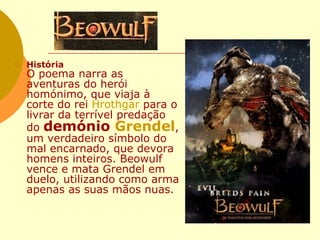 História O poema narra as aventuras do herói homónimo, que viaja à corte do rei  Hrothgar  para o livrar da terrível predação do  demónio  Grendel , um verdadeiro símbolo do mal encarnado, que devora homens inteiros. Beowulf vence e mata Grendel em duelo, utilizando como arma apenas as suas mãos nuas.  