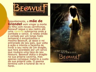 Seguidamente, a  mãe de Grendel  vem vingar a morte do filho com novas carnificinas. Beowulf segue o seu rastro até uma  caverna  submarina onde a combate e vence. O relato então é cortado por um longo hiato temporal e encontramos o mesmo Beowulf, já idoso e rei entronado do seu país, que volta à ação e intenta a façanha de livrar o seu reino de um dragão, que fora acordado por um servo que roubara uma taça do seu tesouro. Beowulf ataca o dragão na sua própria caverna, mas apenas consegue matá-lo a custo da sua própria vida. O poema termina com o funeral do rei e herói. 