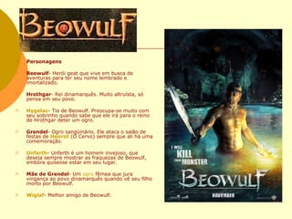 Personagens Beowulf - Herói geat que vive em busca de aventuras para ter seu nome lembrado e imortalizado.  Hrothgar - Rei dinamarquês. Muito altruísta, só pensa em seu povo.  Hygelac - Tio de Beowulf. Preocupa-se muito com seu sobrinho quando sabe que ele irá para o reino de Hrothgar deter um ogro.  Grendel - Ogro sangüinário. Ele ataca o salão de festas de  Heorot  (O Cervo) sempre que ali há uma comemoração.  Unferth - Unferth é um homem invejoso, que deseja sempre mostrar as fraquezas de Beowulf, embora quisesse estar em seu lugar.  Mãe de Grendel - Um  ogro  fêmea que jura vingança ao povo dinamarquês quando vê seu filho morto por Beowulf.  Wiglaf - Melhor amigo de Beowulf.  