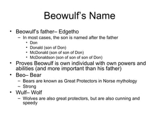Beowulf’s Name
• Beowulf’s father– Edgetho
   – In most cases, the son is named after the father
       •   Don
       •   Donald (son of Don)
       •   McDonald (son of son of Don)
       •   McDonaldson (son of son of son of Don)
• Proves Beowulf is own individual with own powers and
  abilities (and more important than his father)
• Beo– Bear
   – Bears are known as Great Protectors in Norse mythology
   – Strong
• Wulf– Wolf
   – Wolves are also great protectors, but are also cunning and
     speedy
 
