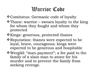 Warrior Code
 Comitatus: Germanic code of loyalty
 Thane: warrior – swears loyalty to the king
  for whom they fought and whom they
  protected
 Kings: generous, protected thanes
 Reputation: thanes were expected to be
  loyal, brave, courageous; kings were
  expected to be generous and hospitable
 Wergild: “man-payment”; a fee paid to the
  family of a slain man to atone for his
  murder and to prevent the family from
  seeking revenge.
 